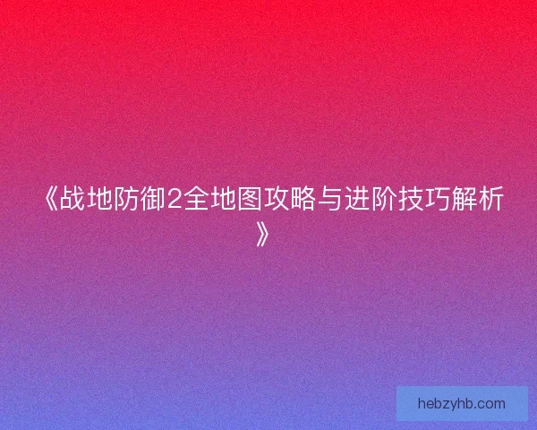 《战地防御2全地图攻略与进阶技巧解析》