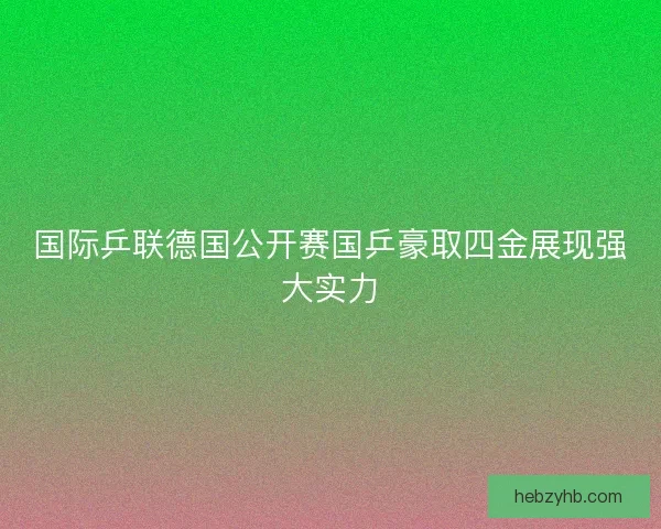 国际乒联德国公开赛国乒豪取四金展现强大实力