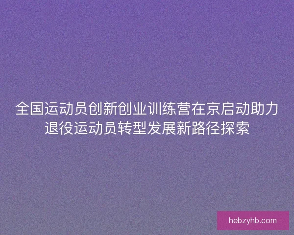 全国运动员创新创业训练营在京启动助力退役运动员转型发展新路径探索