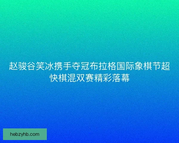 赵骏谷笑冰携手夺冠布拉格国际象棋节超快棋混双赛精彩落幕