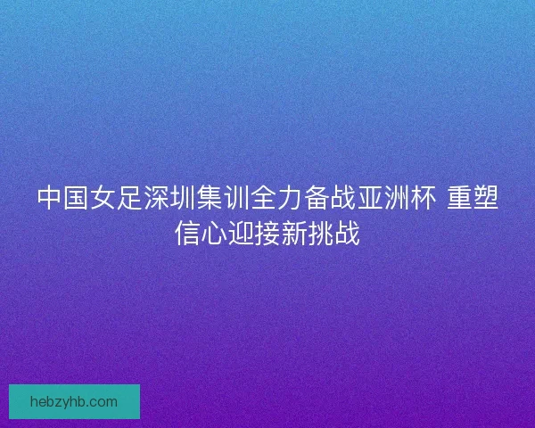 中国女足深圳集训全力备战亚洲杯 重塑信心迎接新挑战
