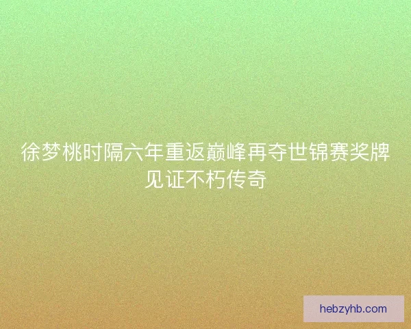 徐梦桃时隔六年重返巅峰再夺世锦赛奖牌见证不朽传奇
